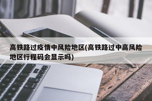 高铁路过疫情中风险地区(高铁路过中高风险地区行程码会显示吗)