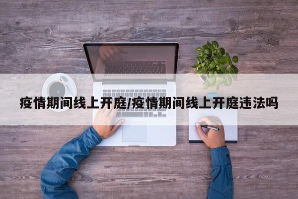 疫情期间线上开庭/疫情期间线上开庭违法吗