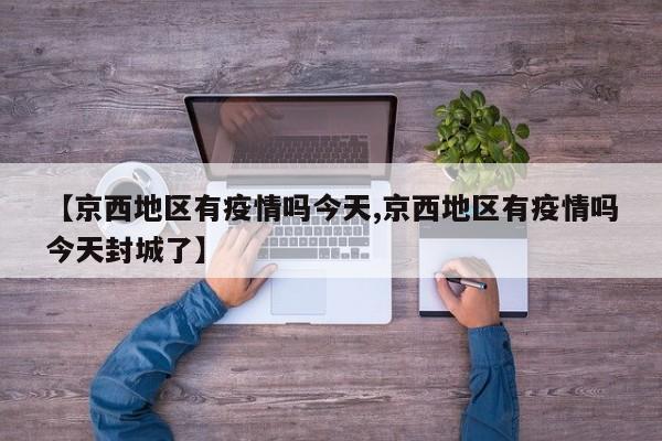 【京西地区有疫情吗今天,京西地区有疫情吗今天封城了】