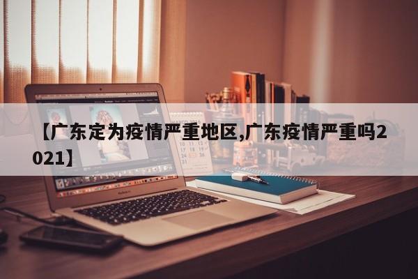 【广东定为疫情严重地区,广东疫情严重吗2021】