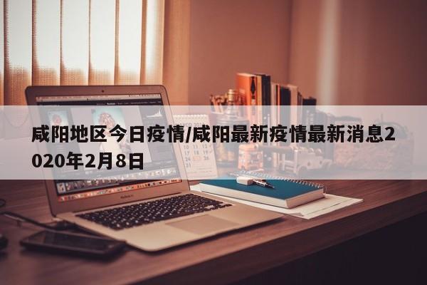 咸阳地区今日疫情/咸阳最新疫情最新消息2020年2月8日