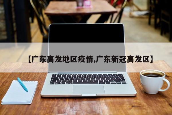 【广东高发地区疫情,广东新冠高发区】
