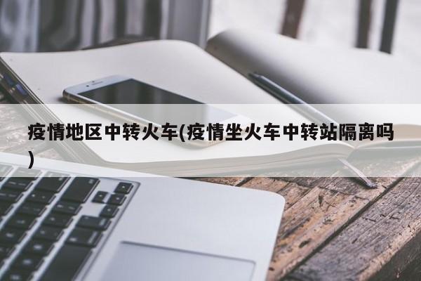 疫情地区中转火车(疫情坐火车中转站隔离吗)