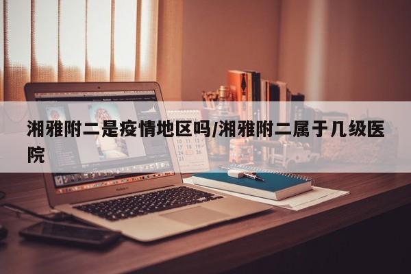 湘雅附二是疫情地区吗/湘雅附二属于几级医院