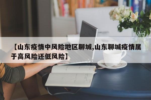 【山东疫情中风险地区聊城,山东聊城疫情属于高风险还低风险】