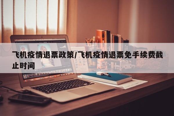 飞机疫情退票政策/飞机疫情退票免手续费截止时间