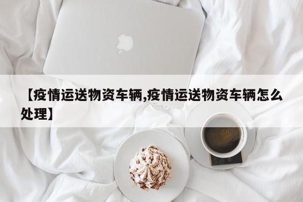 【疫情运送物资车辆,疫情运送物资车辆怎么处理】