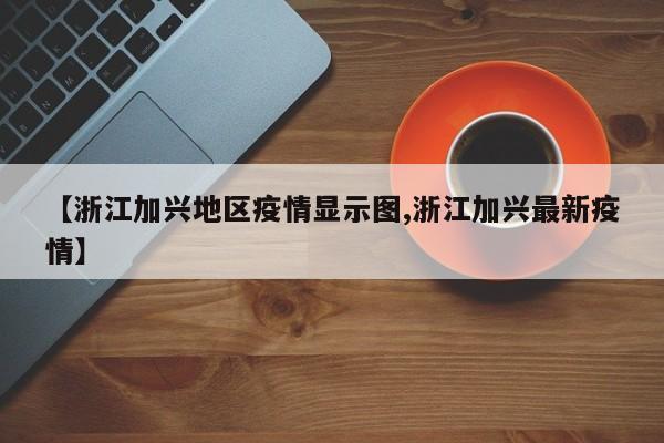 【浙江加兴地区疫情显示图,浙江加兴最新疫情】