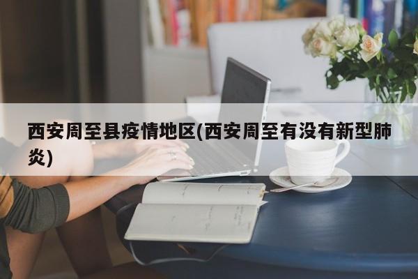 西安周至县疫情地区(西安周至有没有新型肺炎)