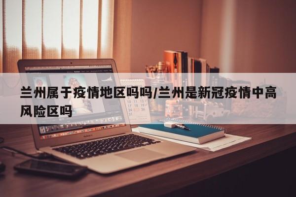 兰州属于疫情地区吗吗/兰州是新冠疫情中高风险区吗