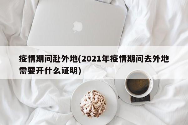 疫情期间赴外地(2021年疫情期间去外地需要开什么证明)