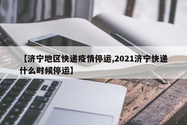 【济宁地区快递疫情停运,2021济宁快递什么时候停运】