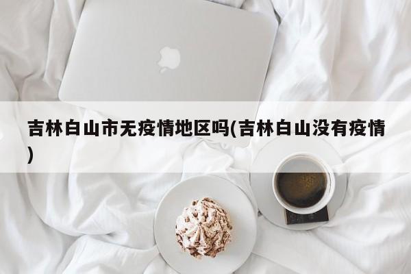 吉林白山市无疫情地区吗(吉林白山没有疫情)