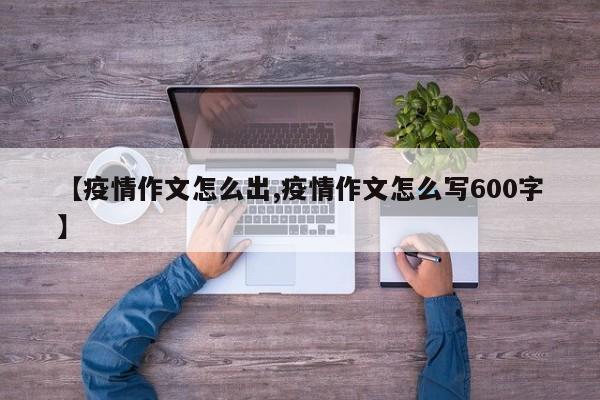 【疫情作文怎么出,疫情作文怎么写600字】