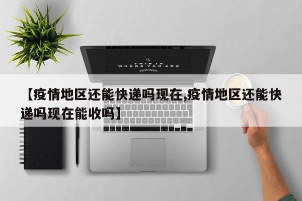 【疫情地区还能快递吗现在,疫情地区还能快递吗现在能收吗】