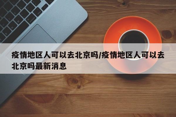 疫情地区人可以去北京吗/疫情地区人可以去北京吗最新消息