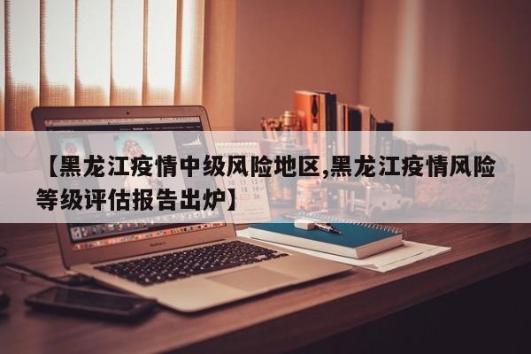 【黑龙江疫情中级风险地区,黑龙江疫情风险等级评估报告出炉】