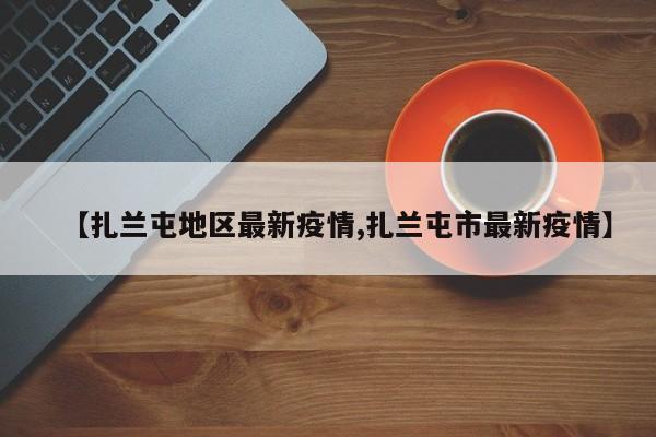【扎兰屯地区最新疫情,扎兰屯市最新疫情】
