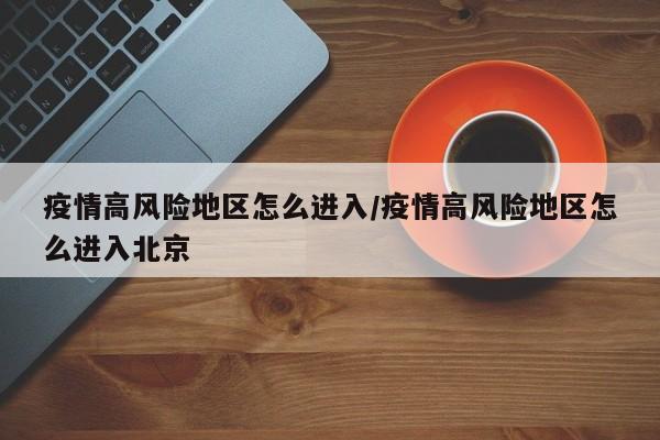 疫情高风险地区怎么进入/疫情高风险地区怎么进入北京