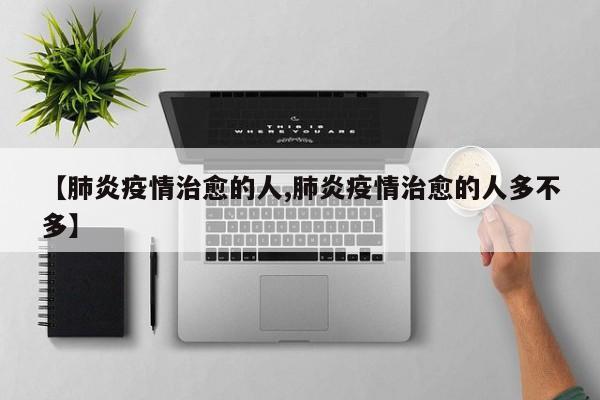 【肺炎疫情治愈的人,肺炎疫情治愈的人多不多】