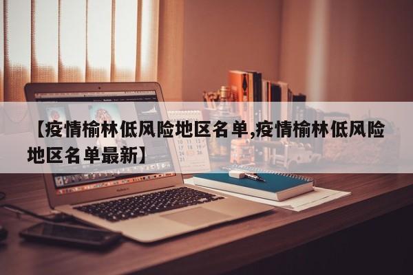 【疫情榆林低风险地区名单,疫情榆林低风险地区名单最新】