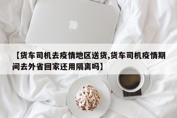 【货车司机去疫情地区送货,货车司机疫情期间去外省回家还用隔离吗】
