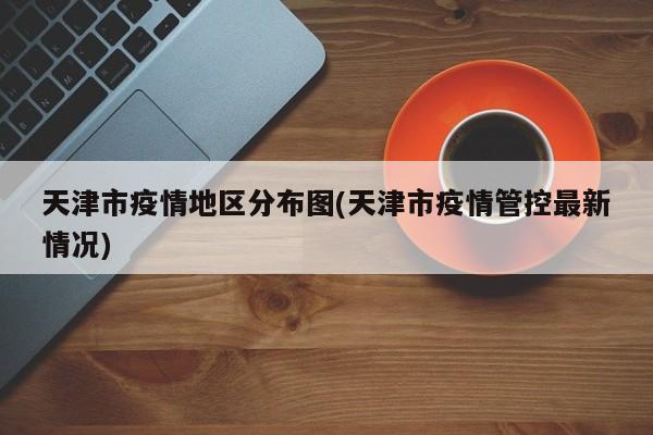 天津市疫情地区分布图(天津市疫情管控最新情况)