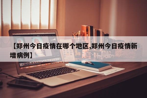 【郑州今日疫情在哪个地区,郑州今日疫情新增病例】