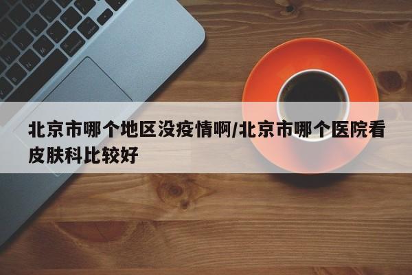 北京市哪个地区没疫情啊/北京市哪个医院看皮肤科比较好