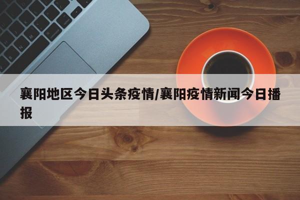 襄阳地区今日头条疫情/襄阳疫情新闻今日播报