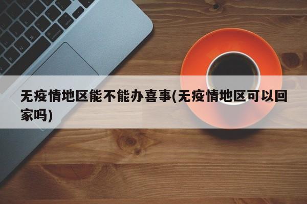 无疫情地区能不能办喜事(无疫情地区可以回家吗)