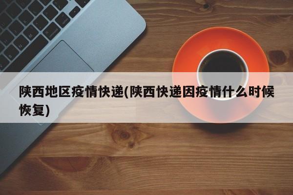陕西地区疫情快递(陕西快递因疫情什么时候恢复)
