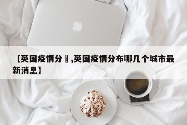 【英国疫情分佈,英国疫情分布哪几个城市最新消息】