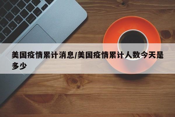 美国疫情累计消息/美国疫情累计人数今天是多少