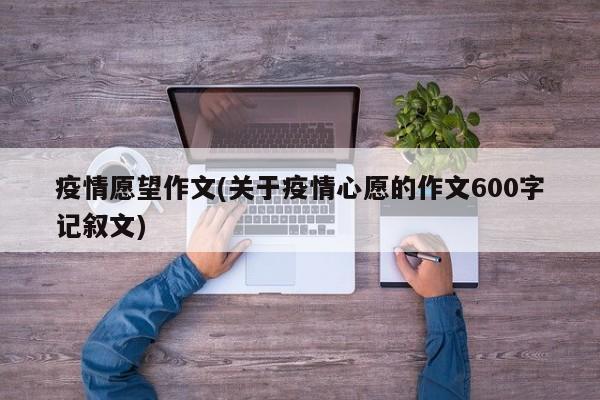 疫情愿望作文(关于疫情心愿的作文600字记叙文)