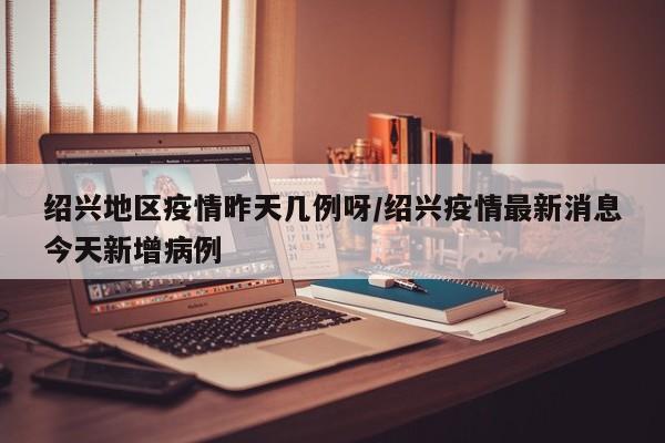 绍兴地区疫情昨天几例呀/绍兴疫情最新消息今天新增病例