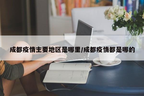 成都疫情主要地区是哪里/成都疫情都是哪的
